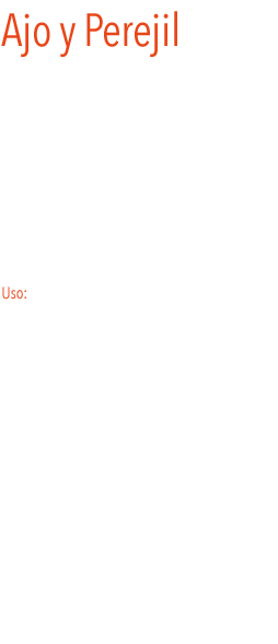 Ajo y Perejil
El ajo y el perejil, forman una pareja perfecta. Son dos condimentos, que por separado son un básico indispensable en nuestra cocina, pero juntos, realzan el sabor de infinidad de platos, además los hacen mucho más vistosos. 
Añadiendo una cucharada de aceite de oliva a esta mezcla, se consigue un delicioso aliño que no puede faltar en nuestra cocina.
Es ideal para acompañar carnes, pescados a la parrilla, almejas a la plancha, champiñones  y muchos más.
 