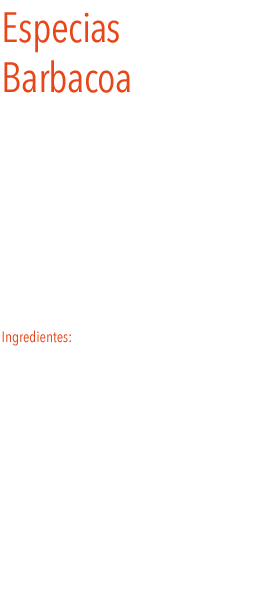 Especias Barbacoa
Las especias  barbacoa son una mezcla de especias utilizada para todo tipo de carnes a la barbacoa, a la brasa, parrillas  y  especialmente recomendable para asados de carne.
Se emplean además para la elaboración de salsas.
Una explosión de sabor, que solo se obtiene mediante es uso de ingredientes adecuados.
Ingredientes: pimentón, comino, pimienta negra, romero, orégano, otras especias y sal.
 