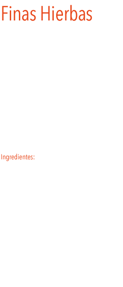 Finas Hierbas
Las  finas hierbas, son una mezcla de hierbas aromáticas, típicas de la cocina francesa, cortadas de forma muy fina de manera que todas las hierbas de la mezcla se distribuyan por todo el plato para que el sabor de la mezcla quede bien repartido. Se distinguen por sus cualidades aromáticas y la perfecta combinación de sabores que se obtiene de sus ingredientes, por lo que no es extraño encontrarla en innumerables recetas acompañando a vegetales, carnes y huevo.
Ingredientes: perejil, mejorana, romero, tomillo y albahaca.
 