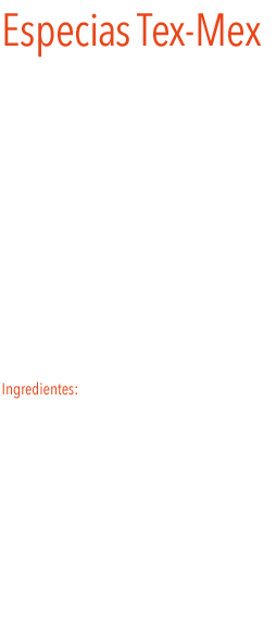 Especias Tex-Mex
La mezcla de especias tex-mex Le dará a vuestros platos un toque aromático y picante.
La abreviatura tex-mex hace referencia a la cocina de los descendientes de los mexicanos nacidos en Texas. 
Es la especia perfecta para condimentar fajitas, burritos, guacamole y  tacos.
Añadiendo dos o tres cucharaditas de tex-mex a la carne picada, se obtiene un delicioso chile con carne, que se puede acompañar de tortillas de maíz. 
Ingredientes: mezcla de comino, cayena, pimienta negra, pimentón, ajo, cebolla, orégano, otras especias y sal.
 