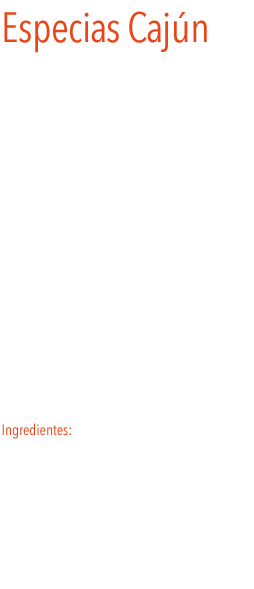 Cajun
LLa mezcla de especias cajún aporta un toque exquisito y peculiar a los platos. Se utiliza para  sazonar la carne, el pescado y las verduras.
Al igual que la cocina criolla, típica también del sur de Estados Unidos, la gastronomía cajún es fruto del cruce de culturas europeas que empezaron a dejar su impronta en la región. Las influencias españolas, italianas o francesas, entre otras, han dado lugar a una de las cocinas más elaboradas y refinadas de América del Norte. La salsa cajún acompaña tanto carnes y pescados como verduras. Platos de salmón a la parrilla, de pollo, de mejillones, etc. Encuentran en esta mezcla una poderosa arma de exquisitez, con un sabor picante que no resiente el paladar.
 