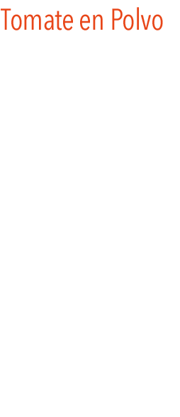 Tomate en polvo
Este producto tiene múltiples variantes para su uso como condimento dentro de la cocina. 
El polvo del tomate solo necesita agua o caldo para obtener una pasta de tomate más densa o más liquida dependiendo el agua que se le incorpore.
Desde poder aderezar cualquier salsa o vinagreta; potenciar nuestros gazpachos o salmorejos; decorar platos como en las sopas o purés; hacer productos de panadería; dar un punto original a las ensaladas, etc.  
Y todo ello sin perder el sabor ni las propiedades del tomate natural. 