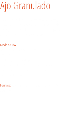 Ajo Granulado El ajo es uno de los condimentos más populares y versátiles. Tiene un sabor picante, sabroso y un olor fuerte y penetrante. El ajo es el bulbo de una planta que pertenece a la familia de los lirios. 
Modo de uso:
Úsalo para adobar carnes, cordero, pollo, pescados y mariscos.
También puedes usarlo para aliñar todo tipo de guisos, sopas, legumbres, salsas y ensaladas.
Ideal para darle sabor a la salsa boloñesa o cualquier otro tipo de salsa para pasta. Formato: Bote para hostelería grande, tarro y bote pequeño. 