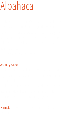 Albahaca La albahaca, es una hierba aromática anual de la familia de las lamináceas, originaria de India, donde es la planta sagrada del Dios Vishnu y de otras regiones tropicales de Asia. Que lleva siendo cultivada varios milenios. Llegó al Mediterráneo en tiempos antiguos. Hay cerca de 150 tipos de albahaca.  
Aroma y sabor
La albahaca es una planta de color verde oscuro, hojas suaves y de aroma intenso. Tiene un sabor parecido a la menta.
La albahaca, tiene un inconfundible aroma picante, acompañado del cálido sabor a clavo de olor y pimienta, con notas de menta y regaliz. Formato: Bote para hostelería grande, tarro y bote pequeño. 