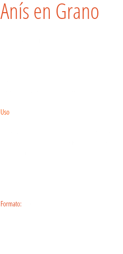 Anís en Grano Pimpinella Anisum
Es una de las especias conocidas desde la antigüedad, pariente del eneldo y el hinojo.
El anís en grano aporta un aroma dulce y suave, perfecto para dar sabor a verduras y pescados o aportar un toque hindú a los arroces y las sopas.  Uso
Las semillas de anís le ayudarán a condimentar muchísimos platos: zanahorias, coles, habas, platos de caza, pescado y marisco, puré de patatas, hinojo salteado, apio, pepino... Y como el anís también queda perfecto con lo dulce, no lo olvide para los postres: galletas, totas de anís, confituras, higos, rosquillas… Formato: Tarro. 