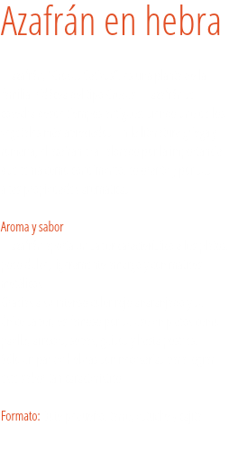 Azafrán en hebra El azafrán, “Crocus Sativus”, es una planta de la familia Iridácea del tipo Crocus. El azafrán se cosecha desde tiempos antiguos, siendo uno de los vegetales más apreciados. En la literatura griega y romana, el azafrán era valorado por la importancia que tenía como condimento, colorante y por sus altas propiedades aromáticas.  
Aroma y sabor
El azafrán aporta un sabor característico a los platos, poco dulce, ligeramente amargo y con matices metálicos. Gracias a su intenso color rojo anaranjado y su único sabor, es famoso por su uso en platos como paella, arroces, sopas, guisos y hasta postres.
Sólo un par de hebras son necesarias para lograr este sabor tan característico. Formato: Bote pequeño, tarro, estuche y cajita.
