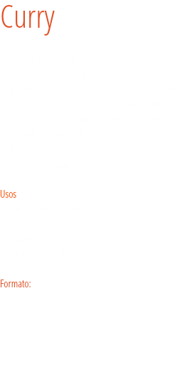 Curry El curry en polvo es una mezcla de especias típica de la cocina india cuya composición varía ampliamente. Se cree que la palabra «curry» es una corrupción del tamil kari, aunque también puede proceder del francés cuire.En Occidente el curry en polvo suele tener un sabor bastante estándar, pero en la cocina india se usa una gran variedad de mezclas de especias.  
Usos
El curry es utilizarlo como especia. Una buena opción es aromatizar platos de arroz o de legumbres, como las lentejas, que maridan de un modo muy natural con su sabor. Formato: Tarro. 