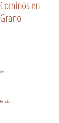 Cominos en Grano El comino es un condimento aromático con cierto punto amargo y picante. Por eso con tan solo olerlo se intuye que debemos utilizar una pequeña dosis cuando lo queramos incluir en una receta, pues es bastante intenso y penetrante. Con muy poca cantidad conseguiremos aportar mucho sabor y aromatizar el plato.  Uso
Sese usa como ingrediente esencial en embutidos. Una pizca de comino da muy buen sabor a las carnes al horno o guisadas con tomate como el picadillo, cortadillo y asado de cerdo. Formato: Tarro. 