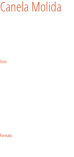 Canela Molida La canela es una de las especias conocidas en la cocina desde hace miles de años. Este aromatizante universal, que pertenece a la misma familia que el laurel, proviene de Oriente, donde se sigue cultivando para su exportación a nivel mundial. 
Usos
En nuestra cocina la canela es un aromatizante imprescindible para postres dulces como pasteles, arroz con leche, bizcochos y cremas pasteleras. En los países asiáticos y árabes se usa en rama, molida o en extracto como esencia de numerosos platos dulces y también salados, sobre todo de carne de cordero y de pollo. Es imprescindible en el té de canela, que conjuga perfectamente los dos alimentos típicos orientales. Formato: Bote para hostelería grande, bote para hostelería pequeño, tarro y bote pequeño. 