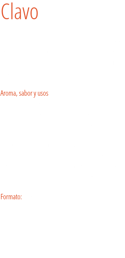 Clavo Eugenia Caryophyllata. El clavero o clavo es un árbol procedente de Indonesia, desde donde lo trajeron los portugueses de sus misiones asiáticas. Se cultiva en zonas húmedas y tropicales.  
Aroma, sabor y usos
Exalta muchos platos de la cocina oriental. Forma parte de la mezcla de las cinco especias chinas y muy usada en los curris indios. En Inglaterra encontramos el chutney (condimento elaborado a partir de frutas, legumbres y especias fuertes, como el clavo) utilizado como acompañante de platos de carne, aves o patés. En el nasi kebuli de Indonesia (pollo frito con arroz) se utiliza como aromatizante. Formato: Tarro. 