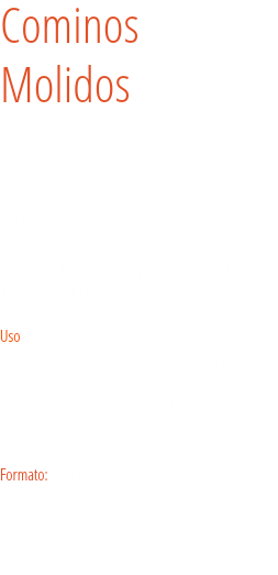 Cominos Molidos El comino es un condimento aromático con cierto punto amargo y picante. Por eso con tan solo olerlo se intuye que debemos utilizar una pequeña dosis cuando lo queramos incluir en una receta, pues es bastante intenso y penetrante. Con muy poca cantidad conseguiremos aportar mucho sabor y aromatizar el plato.  Uso
Sese usa como ingrediente esencial en embutidos. Una pizca de comino da muy buen sabor a las carnes al horno o guisadas con tomate como el picadillo, cortadillo y asado de cerdo. Formato: Bote para hostelería pequeño y tarro. 