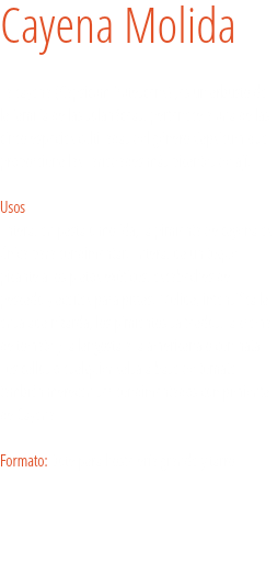 Cayena Molida La cayena (Capsicum frutescens) ,es un arbusto de la familia de las solanáceas, pertenece a una de las cinco especies cultivadas del género Capsicum que proporciona las variedades más picantes de ají.  
Usos
Entera, en pasta o molida, la pimienta de cayena es única para condimentar. Entera, da un toque picante a los platos exóticos, escabeches de pescado y aceites para pizzas. Molida, intensifica la ensalada nizarda, los pimientos salteados, la crema de tomate y la langosta a la americana o con nata. Los callos o cualquier salsa a base de tomate también merecen ser condimentados con pimienta de Cayena. Formato: Bote para hostelería grande y tarro. 