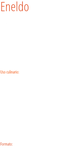 Eneldo Anethum Graveolens
El Eneldo pertenece a la familia del perejil y es una hierba nativa del Mediterráneo y Asia. Esta hierba tiene un sutil sabor dulce parecido al anís, que agrega un toque muy agradable y suave. Es un excelente complemento a los pescados y mariscos. Uso culinario:  El eneldo es un ingrediente básico en muchos países, sobre todo para la elaboración de encurtidos y pescados, su combinación con el salmón es conocida por todos, tanto en la elaboración de guisos de este u otros pescados, como en el salmón marinado. En caso de utilizarlas en platos cocinados, conviene añadir el eneldo casi al final de la cocción para que su aroma y su sabor no se pierdan. Formato: Tarro.
