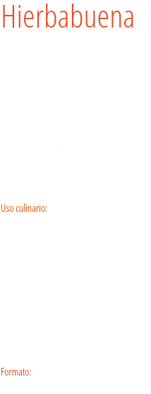 Hierbabuena Mentha Sativa 
El aroma que desprende se debe al mentol, componente del aceite esencial; la cantidad y calidad varían según las condiciones de cultivo. Hay multitud de platos en los que se incorpora esta planta, como en la sopa de menta, en los platos de caracoles, en platos de carne estofada. Uso culinario:  De la hierbabuena se utiliza tanto los tallos como las hojas, y éstas últimas frescas o secas. Con estas 2 partes frescas se preparan multitud de salsas que acompañan a carnes y pescados. Además de este uso, también se añade a sopas, ensaladas, verduras cocinadas, que dan un sabor especial a platos como el mondongo o la olla gitana. Formato: Tarro.
