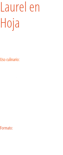 Laurel en  Hoja El laurel, de la familia del canelo y el alcanforero, es originario de Asia. Uso culinario:  El laurel es absolutamente indispensable en los estofados. Junto con el perejil y el tomillo, es básico en los ramilletes de hierbas aromáticas. Pruébelo también en sus pasteles de carne, patés, jamones, carnes, pescados y sopas de pescado, el pisto, las patatas o las salsas. El laurel queda también muy bien con manzana salteada en mantequilla. Formato: Bote para hostelería grande.

