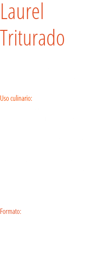 Laurel  Triturado El laurel, de la familia del canelo y el alcanforero, es originario de Asia. Uso culinario:  El laurel es absolutamente indispensable en los estofados. Junto con el perejil y el tomillo, es básico en los ramilletes de hierbas aromáticas. Pruébelo también en sus pasteles de carne, patés, jamones, carnes, pescados y sopas de pescado, el pisto, las patatas o las salsas. El laurel queda también muy bien con manzana salteada en mantequilla. Formato: Tarro.
