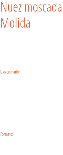 Nuez moscada  Molida Una vez rallada, la almendra del fruto de la mirística da un perfume intenso y refinado, ideal para salsas blancas, patatas, escalopes con crema de leche... Uso culinario:  Es ideal en todos los platos elaborados con patata y calabaza. Además, es un ingrediente básico en la salsa bechamel, y es perfecta para verduras gratinadas, marisco gratinado, pasta o arroz. Perfuma galletas y tartas, cremas, ponches, sangrías y otros licores. En estos casos puede juntarse con clavo y canela. Formato: Bote grande para hostelería, bote pequeño para hostelería y tarro.
