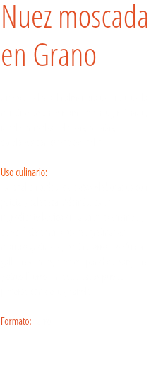 Nuez moscada  en Grano Una vez rallada, la almendra del fruto de la mirística da un perfume intenso y refinado, ideal para salsas blancas, patatas, escalopes con crema de leche... Uso culinario:  Es ideal en todos los platos elaborados con patata y calabaza. Además, es un ingrediente básico en la salsa bechamel, y es perfecta para verduras gratinadas, marisco gratinado, pasta o arroz. Perfuma galletas y tartas, cremas, ponches, sangrías y otros licores. En estos casos puede juntarse con clavo y canela. Formato: Tarro.