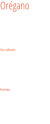 Orégano El orégano es la hierba aromática que más caracteriza a la comida italiana y su utilización se está expandiendo por gran variedad de culturas gastronómicas del mundo, como puede ser la española. Uso culinario:   ¿Qué sería de las pizzas, las ensaladas griegas, las parrilladas y la pasta sin orégano? ¿Y de las salsas de limón y aceite que tan ricas están con el pescado y los asados? Y, como los mexicanos, no nos olvidemos del orégano en el chili con carne. Formato: Bote para hostelería grande y tarro.
