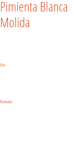 Pimienta Blanca
Molida Más suave que la intensa pimienta negra, la pimienta blanca tiene un perfume penetrante debido a su método de fabricación tradicional.   Uso
La pimienta blanca es apreciada por su discreción en salsas o platos claros: salsas blancas o cremosas, sopas cremosas, flanes salados, mayonesas y huevos. Formato: Bote para hostelería grande y tarro. 