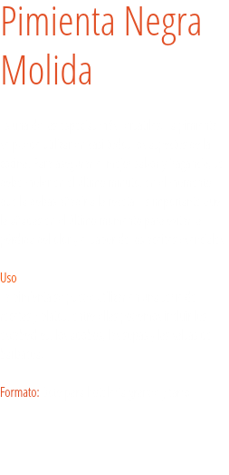 Pimienta Negra
Molida Es una de las especias más versátiles. La pimienta se puede utilizar en casi todos los aspectos de la cocina. Para asegurar el mejor sabor y fragancia, se debe moler en el último minuto, en el momento que la debas añadir a la receta. Es importante que la añadas en el último momento para evitar la pérdida del olor y el sabor de los aceites esenciales.  Uso
La pimienta se puede utilizar en una serie de recetas y platos, entre ellas podemos incluir los escabeches, los adobos, las sopas y las salsas de barbacoa. Formato: Bote para hotelería grande y tarro. 