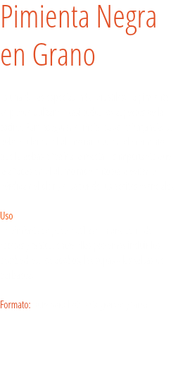 Pimienta Negra
en Grano Es una de las especias más versátiles. La pimienta se puede utilizar en casi todos los aspectos de la cocina. Para asegurar el mejor sabor y fragancia, se debe moler en el último minuto, en el momento que la debas añadir a la receta. Es importante que la añadas en el último momento para evitar la pérdida del olor y el sabor de los aceites esenciales.  Uso
La pimienta se puede utilizar en una serie de recetas y platos, entre ellas podemos incluir los escabeches, los adobos, las sopas y las salsas de barbacoa. Formato: Bote para hotelería grande y tarro. 