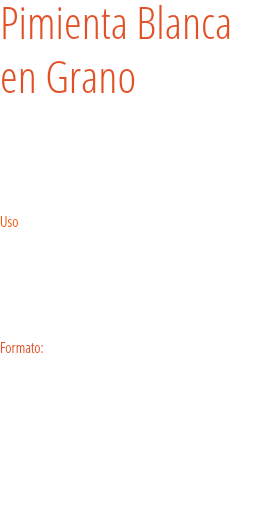 Pimienta Blanca
en Grano Más suave que la intensa pimienta negra, la pimienta blanca tiene un perfume penetrante debido a su método de fabricación tradicional.   Uso
La pimienta blanca es apreciada por su discreción en salsas o platos claros: salsas blancas o cremosas, sopas cremosas, flanes salados, mayonesas y huevos. Formato: Tarro. 