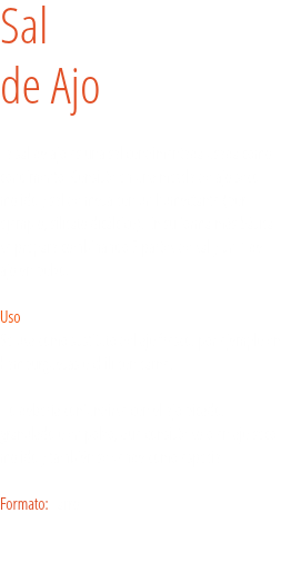 Sal
de Ajo La sal de ajo es una sal condimentada usada como condimento. Consiste en una mezcla de ajo seco molido y sal de mesa con un humectante (por ejemplo, silicato dicálcico). En su forma más básica se prepara combinando 3 partes de sal y un 1 de ajo en polvo.  Uso
Se usa como sustituto del ajo fresco, por ejemplo en hamburguesas o chili con carne. No debería confundirse con el ajo picado, granulado o en polvo, que consiste solo en ajo seco molido y también se vende como especia. Formato: Tarro. 