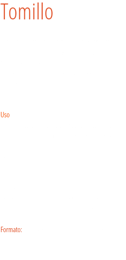 Tomillo Los antiguos egipcios utilizaban esta hierba en los embalsamamientos. Los griegos la utilizaban en sus baños y la quemaban como incienso en sus templos. Se cree que su extensión por toda Europa se debe a los romanos y el uso que de él hacían para purificar sus viviendas.  Uso
El tomillo es una hierba aromática bastante habitual en la cocina mediterránea. Debido a su intenso olor y característico sabor se utiliza en diferentes elaboraciones, y es un elemento familiar en estofados, escabeches, parrillas, adobos, marinados y aliños (por ejemplo, para las olivas), que aporta, además de sus características organolépticas, propiedades digestivas. Se puede utilizar tanto fresco como seco, dependiendo de la receta. Formato: Bote para hostelería grande y tarro. 