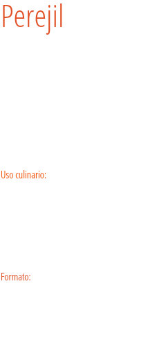 Perejil Planta de climas templados, el perejil crece en todo el planeta. Es una de las plantas más conocidas y abundantes en nuestra zona. Forma parte de las clásicas "finas hierbas" y del famoso "ramillete de hierbas aromáticas" tan apreciado en nuestra cocina. . Uso culinario:  El perejil es omnipresente en la cocina y queda de maravilla con muchísimas preparaciones: verduras en general, todo tipo de ensaladas, tortillas, carnes en salsa, marisco, caracoles, etc. Formato: Bote para hostelería grande, tarro y bote pequeño.
