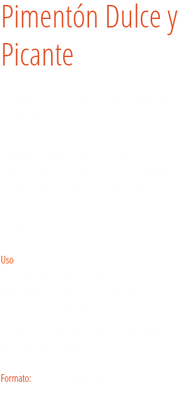 Pimentón Dulce y Picante Pimentón dulce: Que como su nombre indica, tiene su sabor característico pero no es picante.
Pimentón picante: Que además, pica en mayor o menor grado.
Pimentón agridulce u ocal: Se obtiene de una variedad específica de pimientos - la variedad jariza, de Jaraíz de la Vera (Cáceres), donde se cultiva., aunque un resultado similar se puede conseguir con la mezcla en distintas proporciones de las dos anteriores.   Uso
Uno de los principales usos en la cocina española es la elaboración de conservas, principalmente embutidos; tales como las sobrasadas, las chistorras, los chorizos (algunos de ellos procedentes de la matanza folclórica del cerdo), el lomo adobado o el morcóny escabeches, etc. . Formato: Bolsas de 1 kilo y latas de 1/8. 