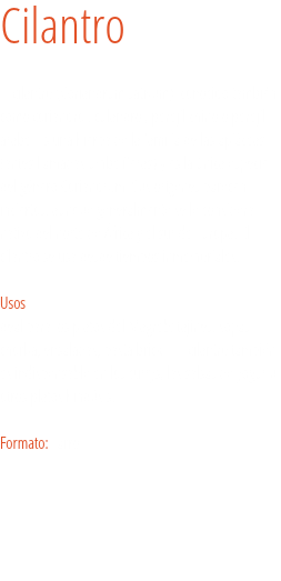 Cilantro El cilantro (Coriandrum sativum) conocido también como coriandro , culandro , perejil chino o perejil árabe. Es una hierba de la familia de las apiáceas (antes llamadas umbelíferas) y es la única especie del género Coriandrum. Sus orígenes parecen inciertos, aunque generalmente se le considera nativo del norte de África y el sur de Europa. El cilantro se usa desde tiempos inmemoriales. Usos
deal para los platos del Magreb: tajines, sopas chorba, ensaladas, pasta brick… El cilantro también es indispensable en los currys, las salsas de yogur u otros platos hindús.s. Formato: Tarro. 