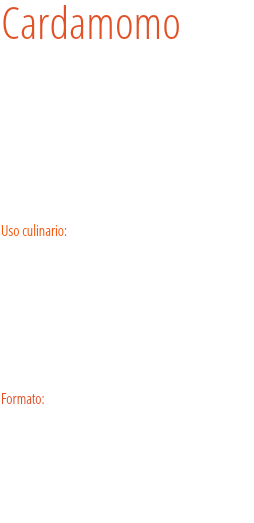 Cardamomo Arbusto rizomatoso, perenne, leñoso y con un gran rizoma anudoso. Es originario del sur de India y Sri Lanka, pero cultivado actualmente en toda India, sur de Asia, Indonesia, Guatemala, Ceilán y Jamaica. Su aroma recuerda al limón, al eucalipto y al alcanfor. Uso culinario:  El afé de cardamomo es un café árabe aromatizado que tiene un papel muy importante en los rituales de hospitalidad; esta bebida se prepara introduciendo las semillas al café o haciendo pasar el café por las semillas molidas en el momento de servirlo. Formato: Tarro.
