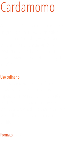 Cardamomo Arbusto rizomatoso, perenne, leñoso y con un gran rizoma anudoso. Es originario del sur de India y Sri Lanka, pero cultivado actualmente en toda India, sur de Asia, Indonesia, Guatemala, Ceilán y Jamaica. Su aroma recuerda al limón, al eucalipto y al alcanfor. Uso culinario:  El afé de cardamomo es un café árabe aromatizado que tiene un papel muy importante en los rituales de hospitalidad; esta bebida se prepara introduciendo las semillas al café o haciendo pasar el café por las semillas molidas en el momento de servirlo. Formato: Tarro.
