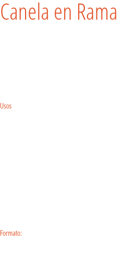 Canela en Rama La canela es una de las especias conocidas en la cocina desde hace miles de años. Este aromatizante universal, que pertenece a la misma familia que el laurel, proviene de Oriente, donde se sigue cultivando para su exportación a nivel mundial. 
Usos
En nuestra cocina la canela es un aromatizante imprescindible para postres dulces como pasteles, arroz con leche, bizcochos y cremas pasteleras. En los países asiáticos y árabes se usa en rama, molida o en extracto como esencia de numerosos platos dulces y también salados, sobre todo de carne de cordero y de pollo. Es imprescindible en el té de canela, que conjuga perfectamente los dos alimentos típicos orientales. Formato: Tarro, bote pequeño y puros de canela. 